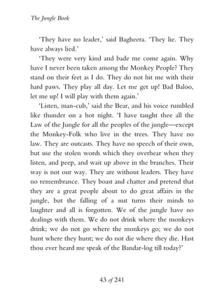 The Jungle Book


    ‘They have no leader,’ said Bagheera. ‘They lie. They
have always lied.’
    ‘They were very kind and bade me come again. Why
have I never been taken among the Monkey People? They
stand on their feet as I do. They do not hit me with their
hard paws. They play all day. Let me get up! Bad Baloo,
let me up! I will play with them again.’
    ‘Listen, man-cub,’ said the Bear, and his voice rumbled
like thunder on a hot night. ‘I have taught thee all the
Law of the Jungle for all the peoples of the jungle—except
the Monkey-Folk who live in the trees. They have no
law. They are outcasts. They have no speech of their own,
but use the stolen words which they overhear when they
listen, and peep, and wait up above in the branches. Their
way is not our way. They are without leaders. They have
no remembrance. They boast and chatter and pretend that
they are a great people about to do great affairs in the
jungle, but the falling of a nut turns their minds to
laughter and all is forgotten. We of the jungle have no
dealings with them. We do not drink where the monkeys
drink; we do not go where the monkeys go; we do not
hunt where they hunt; we do not die where they die. Hast
thou ever heard me speak of the Bandar-log till today?’



                        43 of 241
 