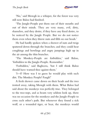 The Jungle Book


    ‘No,’ said Mowgli in a whisper, for the forest was very
still now Baloo had finished.
    ‘The Jungle-People put them out of their mouths and
out of their minds. They are very many, evil, dirty,
shameless, and they desire, if they have any fixed desire, to
be noticed by the Jungle People. But we do not notice
them even when they throw nuts and filth on our heads.’
    He had hardly spoken when a shower of nuts and twigs
spattered down through the branches; and they could hear
coughings and howlings and angry jumpings high up in
the air among the thin branches.
    ‘The Monkey-People are forbidden,’ said Baloo,
‘forbidden to the Jungle-People. Remember.’
    ‘Forbidden,’ said Bagheera, ‘but I still think Baloo
should have warned thee against them.’
    ‘I—I? How was I to guess he would play with such
dirt. The Monkey People! Faugh!’
    A fresh shower came down on their heads and the two
trotted away, taking Mowgli with them. What Baloo had
said about the monkeys was perfectly true. They belonged
to the tree-tops, and as beasts very seldom look up, there
was no occasion for the monkeys and the Jungle-People to
cross each other’s path. But whenever they found a sick
wolf, or a wounded tiger, or bear, the monkeys would


                         44 of 241
 