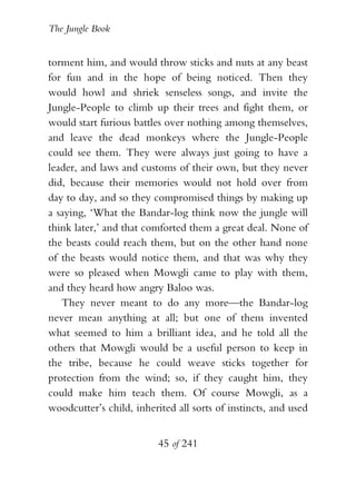 The Jungle Book


torment him, and would throw sticks and nuts at any beast
for fun and in the hope of being noticed. Then they
would howl and shriek senseless songs, and invite the
Jungle-People to climb up their trees and fight them, or
would start furious battles over nothing among themselves,
and leave the dead monkeys where the Jungle-People
could see them. They were always just going to have a
leader, and laws and customs of their own, but they never
did, because their memories would not hold over from
day to day, and so they compromised things by making up
a saying, ‘What the Bandar-log think now the jungle will
think later,’ and that comforted them a great deal. None of
the beasts could reach them, but on the other hand none
of the beasts would notice them, and that was why they
were so pleased when Mowgli came to play with them,
and they heard how angry Baloo was.
   They never meant to do any more—the Bandar-log
never mean anything at all; but one of them invented
what seemed to him a brilliant idea, and he told all the
others that Mowgli would be a useful person to keep in
the tribe, because he could weave sticks together for
protection from the wind; so, if they caught him, they
could make him teach them. Of course Mowgli, as a
woodcutter’s child, inherited all sorts of instincts, and used


                          45 of 241
 