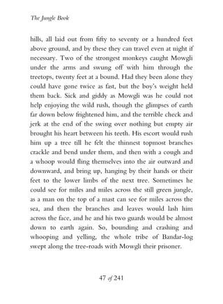 The Jungle Book


hills, all laid out from fifty to seventy or a hundred feet
above ground, and by these they can travel even at night if
necessary. Two of the strongest monkeys caught Mowgli
under the arms and swung off with him through the
treetops, twenty feet at a bound. Had they been alone they
could have gone twice as fast, but the boy’s weight held
them back. Sick and giddy as Mowgli was he could not
help enjoying the wild rush, though the glimpses of earth
far down below frightened him, and the terrible check and
jerk at the end of the swing over nothing but empty air
brought his heart between his teeth. His escort would rush
him up a tree till he felt the thinnest topmost branches
crackle and bend under them, and then with a cough and
a whoop would fling themselves into the air outward and
downward, and bring up, hanging by their hands or their
feet to the lower limbs of the next tree. Sometimes he
could see for miles and miles across the still green jungle,
as a man on the top of a mast can see for miles across the
sea, and then the branches and leaves would lash him
across the face, and he and his two guards would be almost
down to earth again. So, bounding and crashing and
whooping and yelling, the whole tribe of Bandar-log
swept along the tree-roads with Mowgli their prisoner.



                         47 of 241
 