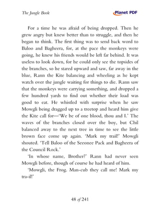 The Jungle Book


   For a time he was afraid of being dropped. Then he
grew angry but knew better than to struggle, and then he
began to think. The first thing was to send back word to
Baloo and Bagheera, for, at the pace the monkeys were
going, he knew his friends would be left far behind. It was
useless to look down, for he could only see the topsides of
the branches, so he stared upward and saw, far away in the
blue, Rann the Kite balancing and wheeling as he kept
watch over the jungle waiting for things to die. Rann saw
that the monkeys were carrying something, and dropped a
few hundred yards to find out whether their load was
good to eat. He whistled with surprise when he saw
Mowgli being dragged up to a treetop and heard him give
the Kite call for—‘We be of one blood, thou and I.’ The
waves of the branches closed over the boy, but Chil
balanced away to the next tree in time to see the little
brown face come up again. ‘Mark my trail!’ Mowgli
shouted. ‘Tell Baloo of the Seeonee Pack and Bagheera of
the Council Rock.’
   ‘In whose name, Brother?’ Rann had never seen
Mowgli before, though of course he had heard of him.
   ‘Mowgli, the Frog. Man-cub they call me! Mark my
tra-il!’



                        48 of 241
 