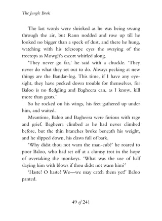 The Jungle Book


    The last words were shrieked as he was being swung
through the air, but Rann nodded and rose up till he
looked no bigger than a speck of dust, and there he hung,
watching with his telescope eyes the swaying of the
treetops as Mowgli’s escort whirled along.
    ‘They never go far,’ he said with a chuckle. ‘They
never do what they set out to do. Always pecking at new
things are the Bandar-log. This time, if I have any eye-
sight, they have pecked down trouble for themselves, for
Baloo is no fledgling and Bagheera can, as I know, kill
more than goats.’
    So he rocked on his wings, his feet gathered up under
him, and waited.
    Meantime, Baloo and Bagheera were furious with rage
and grief. Bagheera climbed as he had never climbed
before, but the thin branches broke beneath his weight,
and he slipped down, his claws full of bark.
    ‘Why didst thou not warn the man-cub?’ he roared to
poor Baloo, who had set off at a clumsy trot in the hope
of overtaking the monkeys. ‘What was the use of half
slaying him with blows if thou didst not warn him?’
    ‘Haste! O haste! We—we may catch them yet!’ Baloo
panted.



                        49 of 241
 