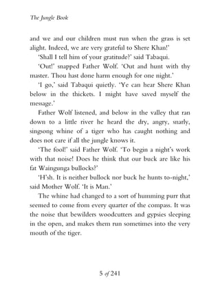 The Jungle Book


and we and our children must run when the grass is set
alight. Indeed, we are very grateful to Shere Khan!’
    ‘Shall I tell him of your gratitude?’ said Tabaqui.
    ‘Out!’ snapped Father Wolf. ‘Out and hunt with thy
master. Thou hast done harm enough for one night.’
    ‘I go,’ said Tabaqui quietly. ‘Ye can hear Shere Khan
below in the thickets. I might have saved myself the
message.’
    Father Wolf listened, and below in the valley that ran
down to a little river he heard the dry, angry, snarly,
singsong whine of a tiger who has caught nothing and
does not care if all the jungle knows it.
    ‘The fool!’ said Father Wolf. ‘To begin a night’s work
with that noise! Does he think that our buck are like his
fat Waingunga bullocks?’
    ‘H’sh. It is neither bullock nor buck he hunts to-night,’
said Mother Wolf. ‘It is Man.’
    The whine had changed to a sort of humming purr that
seemed to come from every quarter of the compass. It was
the noise that bewilders woodcutters and gypsies sleeping
in the open, and makes them run sometimes into the very
mouth of the tiger.




                          5 of 241
 