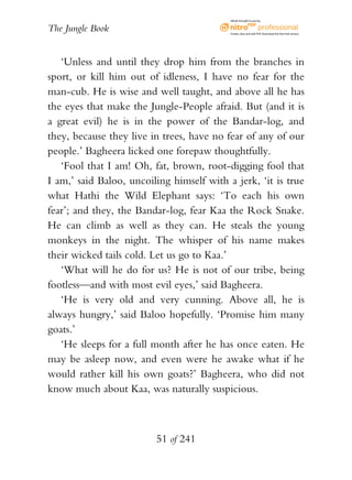 eBook brought to you by


The Jungle Book                            Create, view, and edit PDF. Download the free trial version.




   ‘Unless and until they drop him from the branches in
sport, or kill him out of idleness, I have no fear for the
man-cub. He is wise and well taught, and above all he has
the eyes that make the Jungle-People afraid. But (and it is
a great evil) he is in the power of the Bandar-log, and
they, because they live in trees, have no fear of any of our
people.’ Bagheera licked one forepaw thoughtfully.
   ‘Fool that I am! Oh, fat, brown, root-digging fool that
I am,’ said Baloo, uncoiling himself with a jerk, ‘it is true
what Hathi the Wild Elephant says: ‘To each his own
fear’; and they, the Bandar-log, fear Kaa the Rock Snake.
He can climb as well as they can. He steals the young
monkeys in the night. The whisper of his name makes
their wicked tails cold. Let us go to Kaa.’
   ‘What will he do for us? He is not of our tribe, being
footless—and with most evil eyes,’ said Bagheera.
   ‘He is very old and very cunning. Above all, he is
always hungry,’ said Baloo hopefully. ‘Promise him many
goats.’
   ‘He sleeps for a full month after he has once eaten. He
may be asleep now, and even were he awake what if he
would rather kill his own goats?’ Bagheera, who did not
know much about Kaa, was naturally suspicious.



                         51 of 241
 