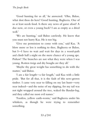 The Jungle Book


   ‘Good hunting for us all,’ he answered. ‘Oho, Baloo,
what dost thou do here? Good hunting, Bagheera. One of
us at least needs food. Is there any news of game afoot? A
doe now, or even a young buck? I am as empty as a dried
well.’
   ‘We are hunting,’ said Baloo carelessly. He knew that
you must not hurry Kaa. He is too big.
   ‘Give me permission to come with you,’ said Kaa. ‘A
blow more or less is nothing to thee, Bagheera or Baloo,
but I—I have to wait and wait for days in a wood-path
and climb half a night on the mere chance of a young ape.
Psshaw! The branches are not what they were when I was
young. Rotten twigs and dry boughs are they all.’
   ‘Maybe thy great weight has something to do with the
matter,’ said Baloo.
   ‘I am a fair length—a fair length,’ said Kaa with a little
pride. ‘But for all that, it is the fault of this new-grown
timber. I came very near to falling on my last hunt—very
near indeed—and the noise of my slipping, for my tail was
not tight wrapped around the tree, waked the Bandar-log,
and they called me most evil names.’
   ‘Footless, yellow earth-worm,’ said Bagheera under his
whiskers, as though he were trying to remember
something.


                         53 of 241
 