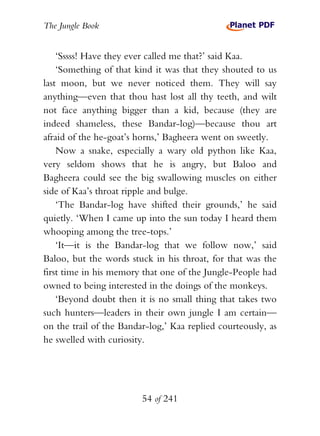 The Jungle Book


    ‘Sssss! Have they ever called me that?’ said Kaa.
    ‘Something of that kind it was that they shouted to us
last moon, but we never noticed them. They will say
anything—even that thou hast lost all thy teeth, and wilt
not face anything bigger than a kid, because (they are
indeed shameless, these Bandar-log)—because thou art
afraid of the he-goat’s horns,’ Bagheera went on sweetly.
    Now a snake, especially a wary old python like Kaa,
very seldom shows that he is angry, but Baloo and
Bagheera could see the big swallowing muscles on either
side of Kaa’s throat ripple and bulge.
    ‘The Bandar-log have shifted their grounds,’ he said
quietly. ‘When I came up into the sun today I heard them
whooping among the tree-tops.’
    ‘It—it is the Bandar-log that we follow now,’ said
Baloo, but the words stuck in his throat, for that was the
first time in his memory that one of the Jungle-People had
owned to being interested in the doings of the monkeys.
    ‘Beyond doubt then it is no small thing that takes two
such hunters—leaders in their own jungle I am certain—
on the trail of the Bandar-log,’ Kaa replied courteously, as
he swelled with curiosity.




                         54 of 241
 