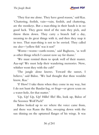 The Jungle Book


   ‘They fear me alone. They have good reason,’ said Kaa.
‘Chattering, foolish, vain—vain, foolish, and chattering,
are the monkeys. But a man-thing in their hands is in no
good luck. They grow tired of the nuts they pick, and
throw them down. They carry a branch half a day,
meaning to do great things with it, and then they snap it
in two. That man-thing is not to be envied. They called
me also—‘yellow fish’ was it not?’
   ‘Worm—worm—earth-worm,’ said Bagheera, ‘as well
as other things which I cannot now say for shame.’
   ‘We must remind them to speak well of their master.
Aaa-ssp! We must help their wandering memories. Now,
whither went they with the cub?’
   ‘The jungle alone knows. Toward the sunset, I
believe,’ said Baloo. ‘We had thought that thou wouldst
know, Kaa.’
   ‘I? How? I take them when they come in my way, but
I do not hunt the Bandar-log, or frogs—or green scum on
a water-hole, for that matter.’
   ‘Up, Up! Up, Up! Hillo! Illo! Illo, look up, Baloo of
the Seeonee Wolf Pack!’
   Baloo looked up to see where the voice came from,
and there was Rann the Kite, sweeping down with the
sun shining on the upturned flanges of his wings. It was


                        56 of 241
 