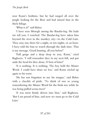The Jungle Book


near Rann’s bedtime, but he had ranged all over the
jungle looking for the Bear and had missed him in the
thick foliage.
   ‘What is it?’ said Baloo.
   ‘I have seen Mowgli among the Bandar-log. He bade
me tell you. I watched. The Bandar-log have taken him
beyond the river to the monkey city—to the Cold Lairs.
They may stay there for a night, or ten nights, or an hour.
I have told the bats to watch through the dark time. That
is my message. Good hunting, all you below!’
   ‘Full gorge and a deep sleep to you, Rann,’ cried
Bagheera. ‘I will remember thee in my next kill, and put
aside the head for thee alone, O best of kites!’
   ‘It is nothing. It is nothing. The boy held the Master
Word. I could have done no less,’ and Rann circled up
again to his roost.
   ‘He has not forgotten to use his tongue,’ said Baloo
with a chuckle of pride. ‘To think of one so young
remembering the Master Word for the birds too while he
was being pulled across trees!’
   ‘It was most firmly driven into him,’ said Bagheera.
‘But I am proud of him, and now we must go to the Cold
Lairs.’



                        57 of 241
 