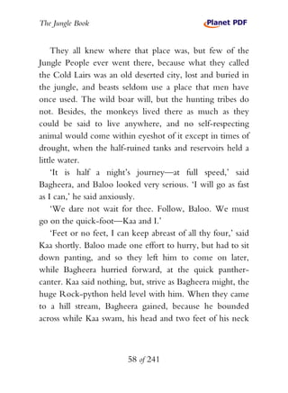 The Jungle Book


    They all knew where that place was, but few of the
Jungle People ever went there, because what they called
the Cold Lairs was an old deserted city, lost and buried in
the jungle, and beasts seldom use a place that men have
once used. The wild boar will, but the hunting tribes do
not. Besides, the monkeys lived there as much as they
could be said to live anywhere, and no self-respecting
animal would come within eyeshot of it except in times of
drought, when the half-ruined tanks and reservoirs held a
little water.
    ‘It is half a night’s journey—at full speed,’ said
Bagheera, and Baloo looked very serious. ‘I will go as fast
as I can,’ he said anxiously.
    ‘We dare not wait for thee. Follow, Baloo. We must
go on the quick-foot—Kaa and I.’
    ‘Feet or no feet, I can keep abreast of all thy four,’ said
Kaa shortly. Baloo made one effort to hurry, but had to sit
down panting, and so they left him to come on later,
while Bagheera hurried forward, at the quick panther-
canter. Kaa said nothing, but, strive as Bagheera might, the
huge Rock-python held level with him. When they came
to a hill stream, Bagheera gained, because he bounded
across while Kaa swam, his head and two feet of his neck



                          58 of 241
 