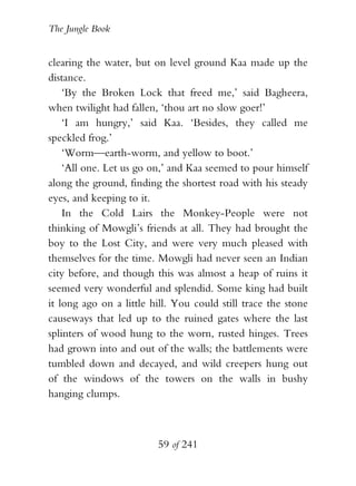 The Jungle Book


clearing the water, but on level ground Kaa made up the
distance.
    ‘By the Broken Lock that freed me,’ said Bagheera,
when twilight had fallen, ‘thou art no slow goer!’
    ‘I am hungry,’ said Kaa. ‘Besides, they called me
speckled frog.’
    ‘Worm—earth-worm, and yellow to boot.’
    ‘All one. Let us go on,’ and Kaa seemed to pour himself
along the ground, finding the shortest road with his steady
eyes, and keeping to it.
    In the Cold Lairs the Monkey-People were not
thinking of Mowgli’s friends at all. They had brought the
boy to the Lost City, and were very much pleased with
themselves for the time. Mowgli had never seen an Indian
city before, and though this was almost a heap of ruins it
seemed very wonderful and splendid. Some king had built
it long ago on a little hill. You could still trace the stone
causeways that led up to the ruined gates where the last
splinters of wood hung to the worn, rusted hinges. Trees
had grown into and out of the walls; the battlements were
tumbled down and decayed, and wild creepers hung out
of the windows of the towers on the walls in bushy
hanging clumps.



                         59 of 241
 