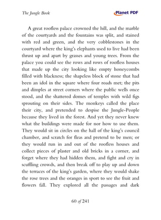 The Jungle Book


    A great roofless palace crowned the hill, and the marble
of the courtyards and the fountains was split, and stained
with red and green, and the very cobblestones in the
courtyard where the king’s elephants used to live had been
thrust up and apart by grasses and young trees. From the
palace you could see the rows and rows of roofless houses
that made up the city looking like empty honeycombs
filled with blackness; the shapeless block of stone that had
been an idol in the square where four roads met; the pits
and dimples at street corners where the public wells once
stood, and the shattered domes of temples with wild figs
sprouting on their sides. The monkeys called the place
their city, and pretended to despise the Jungle-People
because they lived in the forest. And yet they never knew
what the buildings were made for nor how to use them.
They would sit in circles on the hall of the king’s council
chamber, and scratch for fleas and pretend to be men; or
they would run in and out of the roofless houses and
collect pieces of plaster and old bricks in a corner, and
forget where they had hidden them, and fight and cry in
scuffling crowds, and then break off to play up and down
the terraces of the king’s garden, where they would shake
the rose trees and the oranges in sport to see the fruit and
flowers fall. They explored all the passages and dark


                         60 of 241
 