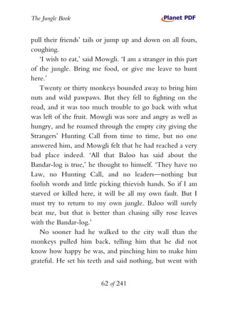 The Jungle Book


pull their friends’ tails or jump up and down on all fours,
coughing.
    ‘I wish to eat,’ said Mowgli. ‘I am a stranger in this part
of the jungle. Bring me food, or give me leave to hunt
here.’
    Twenty or thirty monkeys bounded away to bring him
nuts and wild pawpaws. But they fell to fighting on the
road, and it was too much trouble to go back with what
was left of the fruit. Mowgli was sore and angry as well as
hungry, and he roamed through the empty city giving the
Strangers’ Hunting Call from time to time, but no one
answered him, and Mowgli felt that he had reached a very
bad place indeed. ‘All that Baloo has said about the
Bandar-log is true,’ he thought to himself. ‘They have no
Law, no Hunting Call, and no leaders—nothing but
foolish words and little picking thievish hands. So if I am
starved or killed here, it will be all my own fault. But I
must try to return to my own jungle. Baloo will surely
beat me, but that is better than chasing silly rose leaves
with the Bandar-log.’
    No sooner had he walked to the city wall than the
monkeys pulled him back, telling him that he did not
know how happy he was, and pinching him to make him
grateful. He set his teeth and said nothing, but went with


                          62 of 241
 
