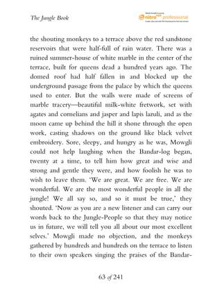 eBook brought to you by


The Jungle Book                            Create, view, and edit PDF. Download the free trial version.




the shouting monkeys to a terrace above the red sandstone
reservoirs that were half-full of rain water. There was a
ruined summer-house of white marble in the center of the
terrace, built for queens dead a hundred years ago. The
domed roof had half fallen in and blocked up the
underground passage from the palace by which the queens
used to enter. But the walls were made of screens of
marble tracery—beautiful milk-white fretwork, set with
agates and cornelians and jasper and lapis lazuli, and as the
moon came up behind the hill it shone through the open
work, casting shadows on the ground like black velvet
embroidery. Sore, sleepy, and hungry as he was, Mowgli
could not help laughing when the Bandar-log began,
twenty at a time, to tell him how great and wise and
strong and gentle they were, and how foolish he was to
wish to leave them. ‘We are great. We are free. We are
wonderful. We are the most wonderful people in all the
jungle! We all say so, and so it must be true,’ they
shouted. ‘Now as you are a new listener and can carry our
words back to the Jungle-People so that they may notice
us in future, we will tell you all about our most excellent
selves.’ Mowgli made no objection, and the monkeys
gathered by hundreds and hundreds on the terrace to listen
to their own speakers singing the praises of the Bandar-


                         63 of 241
 