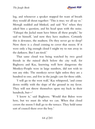 The Jungle Book


log, and whenever a speaker stopped for want of breath
they would all shout together: ‘This is true; we all say so.’
Mowgli nodded and blinked, and said ‘Yes’ when they
asked him a question, and his head spun with the noise.
‘Tabaqui the Jackal must have bitten all these people,’ he
said to himself, ‘and now they have madness. Certainly
this is dewanee, the madness. Do they never go to sleep?
Now there is a cloud coming to cover that moon. If it
were only a big enough cloud I might try to run away in
the darkness. But I am tired.’
    That same cloud was being watched by two good
friends in the ruined ditch below the city wall, for
Bagheera and Kaa, knowing well how dangerous the
Monkey-People were in large numbers, did not wish to
run any risks. The monkeys never fight unless they are a
hundred to one, and few in the jungle care for those odds.
    ‘I will go to the west wall,’ Kaa whispered, ‘and come
down swiftly with the slope of the ground in my favor.
They will not throw themselves upon my back in their
hundreds, but—‘
    ‘I know it,’ said Bagheera. ‘Would that Baloo were
here, but we must do what we can. When that cloud
covers the moon I shall go to the terrace. They hold some
sort of council there over the boy.’


                         64 of 241
 