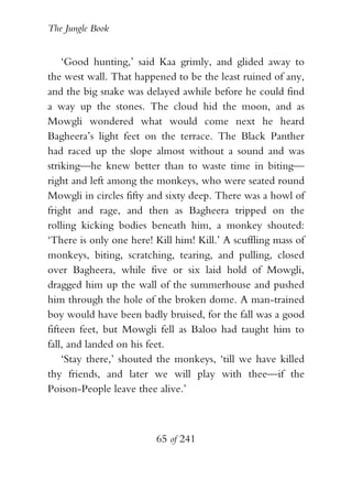The Jungle Book


    ‘Good hunting,’ said Kaa grimly, and glided away to
the west wall. That happened to be the least ruined of any,
and the big snake was delayed awhile before he could find
a way up the stones. The cloud hid the moon, and as
Mowgli wondered what would come next he heard
Bagheera’s light feet on the terrace. The Black Panther
had raced up the slope almost without a sound and was
striking—he knew better than to waste time in biting—
right and left among the monkeys, who were seated round
Mowgli in circles fifty and sixty deep. There was a howl of
fright and rage, and then as Bagheera tripped on the
rolling kicking bodies beneath him, a monkey shouted:
‘There is only one here! Kill him! Kill.’ A scuffling mass of
monkeys, biting, scratching, tearing, and pulling, closed
over Bagheera, while five or six laid hold of Mowgli,
dragged him up the wall of the summerhouse and pushed
him through the hole of the broken dome. A man-trained
boy would have been badly bruised, for the fall was a good
fifteen feet, but Mowgli fell as Baloo had taught him to
fall, and landed on his feet.
    ‘Stay there,’ shouted the monkeys, ‘till we have killed
thy friends, and later we will play with thee—if the
Poison-People leave thee alive.’



                         65 of 241
 