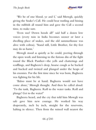 The Jungle Book


    ‘We be of one blood, ye and I,’ said Mowgli, quickly
giving the Snake’s Call. He could hear rustling and hissing
in the rubbish all round him and gave the Call a second
time, to make sure.
    ‘Even ssso! Down hoods all!’ said half a dozen low
voices (every ruin in India becomes sooner or later a
dwelling place of snakes, and the old summerhouse was
alive with cobras). ‘Stand still, Little Brother, for thy feet
may do us harm.’
    Mowgli stood as quietly as he could, peering through
the open work and listening to the furious din of the fight
round the Black Panther—the yells and chatterings and
scufflings, and Bagheera’s deep, hoarse cough as he backed
and bucked and twisted and plunged under the heaps of
his enemies. For the first time since he was born, Bagheera
was fighting for his life.
    ‘Baloo must be at hand; Bagheera would not have
come alone,’ Mowgli thought. And then he called aloud:
‘To the tank, Bagheera. Roll to the water tanks. Roll and
plunge! Get to the water!’
    Bagheera heard, and the cry that told him Mowgli was
safe gave him new courage. He worked his way
desperately, inch by inch, straight for the reservoirs,
halting in silence. Then from the ruined wall nearest the


                          66 of 241
 