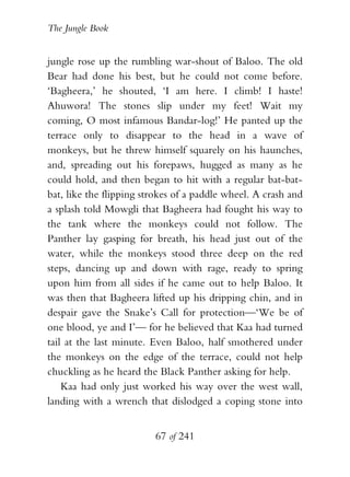 The Jungle Book


jungle rose up the rumbling war-shout of Baloo. The old
Bear had done his best, but he could not come before.
‘Bagheera,’ he shouted, ‘I am here. I climb! I haste!
Ahuwora! The stones slip under my feet! Wait my
coming, O most infamous Bandar-log!’ He panted up the
terrace only to disappear to the head in a wave of
monkeys, but he threw himself squarely on his haunches,
and, spreading out his forepaws, hugged as many as he
could hold, and then began to hit with a regular bat-bat-
bat, like the flipping strokes of a paddle wheel. A crash and
a splash told Mowgli that Bagheera had fought his way to
the tank where the monkeys could not follow. The
Panther lay gasping for breath, his head just out of the
water, while the monkeys stood three deep on the red
steps, dancing up and down with rage, ready to spring
upon him from all sides if he came out to help Baloo. It
was then that Bagheera lifted up his dripping chin, and in
despair gave the Snake’s Call for protection—‘We be of
one blood, ye and I’— for he believed that Kaa had turned
tail at the last minute. Even Baloo, half smothered under
the monkeys on the edge of the terrace, could not help
chuckling as he heard the Black Panther asking for help.
    Kaa had only just worked his way over the west wall,
landing with a wrench that dislodged a coping stone into


                         67 of 241
 