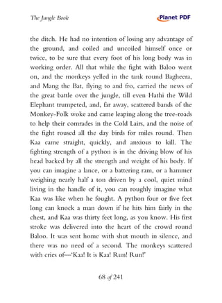 The Jungle Book


the ditch. He had no intention of losing any advantage of
the ground, and coiled and uncoiled himself once or
twice, to be sure that every foot of his long body was in
working order. All that while the fight with Baloo went
on, and the monkeys yelled in the tank round Bagheera,
and Mang the Bat, flying to and fro, carried the news of
the great battle over the jungle, till even Hathi the Wild
Elephant trumpeted, and, far away, scattered bands of the
Monkey-Folk woke and came leaping along the tree-roads
to help their comrades in the Cold Lairs, and the noise of
the fight roused all the day birds for miles round. Then
Kaa came straight, quickly, and anxious to kill. The
fighting strength of a python is in the driving blow of his
head backed by all the strength and weight of his body. If
you can imagine a lance, or a battering ram, or a hammer
weighing nearly half a ton driven by a cool, quiet mind
living in the handle of it, you can roughly imagine what
Kaa was like when he fought. A python four or five feet
long can knock a man down if he hits him fairly in the
chest, and Kaa was thirty feet long, as you know. His first
stroke was delivered into the heart of the crowd round
Baloo. It was sent home with shut mouth in silence, and
there was no need of a second. The monkeys scattered
with cries of—‘Kaa! It is Kaa! Run! Run!’


                        68 of 241
 