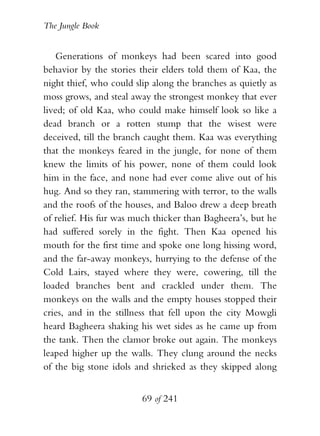 The Jungle Book


    Generations of monkeys had been scared into good
behavior by the stories their elders told them of Kaa, the
night thief, who could slip along the branches as quietly as
moss grows, and steal away the strongest monkey that ever
lived; of old Kaa, who could make himself look so like a
dead branch or a rotten stump that the wisest were
deceived, till the branch caught them. Kaa was everything
that the monkeys feared in the jungle, for none of them
knew the limits of his power, none of them could look
him in the face, and none had ever come alive out of his
hug. And so they ran, stammering with terror, to the walls
and the roofs of the houses, and Baloo drew a deep breath
of relief. His fur was much thicker than Bagheera’s, but he
had suffered sorely in the fight. Then Kaa opened his
mouth for the first time and spoke one long hissing word,
and the far-away monkeys, hurrying to the defense of the
Cold Lairs, stayed where they were, cowering, till the
loaded branches bent and crackled under them. The
monkeys on the walls and the empty houses stopped their
cries, and in the stillness that fell upon the city Mowgli
heard Bagheera shaking his wet sides as he came up from
the tank. Then the clamor broke out again. The monkeys
leaped higher up the walls. They clung around the necks
of the big stone idols and shrieked as they skipped along


                         69 of 241
 