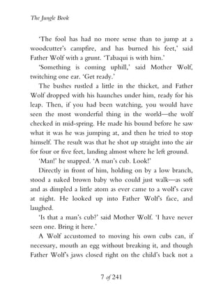 The Jungle Book


   ‘The fool has had no more sense than to jump at a
woodcutter’s campfire, and has burned his feet,’ said
Father Wolf with a grunt. ‘Tabaqui is with him.’
   ‘Something is coming uphill,’ said Mother Wolf,
twitching one ear. ‘Get ready.’
   The bushes rustled a little in the thicket, and Father
Wolf dropped with his haunches under him, ready for his
leap. Then, if you had been watching, you would have
seen the most wonderful thing in the world—the wolf
checked in mid-spring. He made his bound before he saw
what it was he was jumping at, and then he tried to stop
himself. The result was that he shot up straight into the air
for four or five feet, landing almost where he left ground.
   ‘Man!’ he snapped. ‘A man’s cub. Look!’
   Directly in front of him, holding on by a low branch,
stood a naked brown baby who could just walk—as soft
and as dimpled a little atom as ever came to a wolf’s cave
at night. He looked up into Father Wolf’s face, and
laughed.
   ‘Is that a man’s cub?’ said Mother Wolf. ‘I have never
seen one. Bring it here.’
   A Wolf accustomed to moving his own cubs can, if
necessary, mouth an egg without breaking it, and though
Father Wolf’s jaws closed right on the child’s back not a


                          7 of 241
 