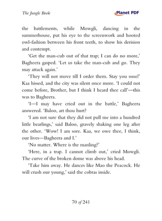 The Jungle Book


the battlements, while Mowgli, dancing in the
summerhouse, put his eye to the screenwork and hooted
owl-fashion between his front teeth, to show his derision
and contempt.
    ‘Get the man-cub out of that trap; I can do no more,’
Bagheera gasped. ‘Let us take the man-cub and go. They
may attack again.’
    ‘They will not move till I order them. Stay you sssso!’
Kaa hissed, and the city was silent once more. ‘I could not
come before, Brother, but I think I heard thee call’—this
was to Bagheera.
    ‘I—I may have cried out in the battle,’ Bagheera
answered. ‘Baloo, art thou hurt?
    ‘I am not sure that they did not pull me into a hundred
little bearlings,’ said Baloo, gravely shaking one leg after
the other. ‘Wow! I am sore. Kaa, we owe thee, I think,
our lives—Bagheera and I.’
    ‘No matter. Where is the manling?’
    ‘Here, in a trap. I cannot climb out,’ cried Mowgli.
The curve of the broken dome was above his head.
    ‘Take him away. He dances like Mao the Peacock. He
will crush our young,’ said the cobras inside.




                         70 of 241
 