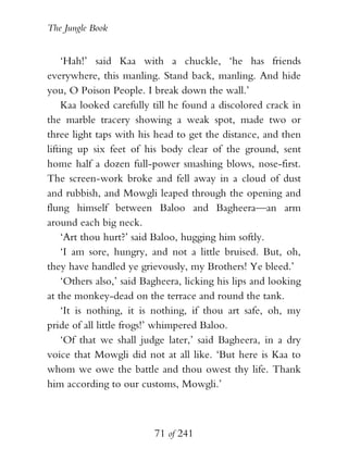The Jungle Book


     ‘Hah!’ said Kaa with a chuckle, ‘he has friends
everywhere, this manling. Stand back, manling. And hide
you, O Poison People. I break down the wall.’
     Kaa looked carefully till he found a discolored crack in
the marble tracery showing a weak spot, made two or
three light taps with his head to get the distance, and then
lifting up six feet of his body clear of the ground, sent
home half a dozen full-power smashing blows, nose-first.
The screen-work broke and fell away in a cloud of dust
and rubbish, and Mowgli leaped through the opening and
flung himself between Baloo and Bagheera—an arm
around each big neck.
     ‘Art thou hurt?’ said Baloo, hugging him softly.
     ‘I am sore, hungry, and not a little bruised. But, oh,
they have handled ye grievously, my Brothers! Ye bleed.’
     ‘Others also,’ said Bagheera, licking his lips and looking
at the monkey-dead on the terrace and round the tank.
     ‘It is nothing, it is nothing, if thou art safe, oh, my
pride of all little frogs!’ whimpered Baloo.
     ‘Of that we shall judge later,’ said Bagheera, in a dry
voice that Mowgli did not at all like. ‘But here is Kaa to
whom we owe the battle and thou owest thy life. Thank
him according to our customs, Mowgli.’



                          71 of 241
 