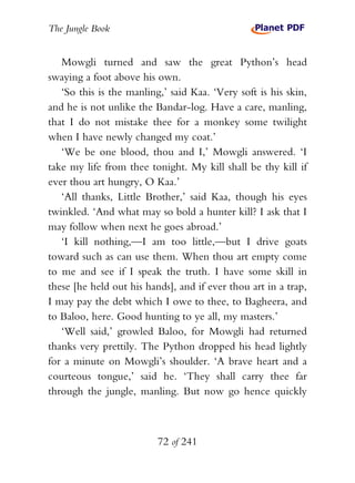 The Jungle Book


   Mowgli turned and saw the great Python’s head
swaying a foot above his own.
   ‘So this is the manling,’ said Kaa. ‘Very soft is his skin,
and he is not unlike the Bandar-log. Have a care, manling,
that I do not mistake thee for a monkey some twilight
when I have newly changed my coat.’
   ‘We be one blood, thou and I,’ Mowgli answered. ‘I
take my life from thee tonight. My kill shall be thy kill if
ever thou art hungry, O Kaa.’
   ‘All thanks, Little Brother,’ said Kaa, though his eyes
twinkled. ‘And what may so bold a hunter kill? I ask that I
may follow when next he goes abroad.’
   ‘I kill nothing,—I am too little,—but I drive goats
toward such as can use them. When thou art empty come
to me and see if I speak the truth. I have some skill in
these [he held out his hands], and if ever thou art in a trap,
I may pay the debt which I owe to thee, to Bagheera, and
to Baloo, here. Good hunting to ye all, my masters.’
   ‘Well said,’ growled Baloo, for Mowgli had returned
thanks very prettily. The Python dropped his head lightly
for a minute on Mowgli’s shoulder. ‘A brave heart and a
courteous tongue,’ said he. ‘They shall carry thee far
through the jungle, manling. But now go hence quickly



                          72 of 241
 