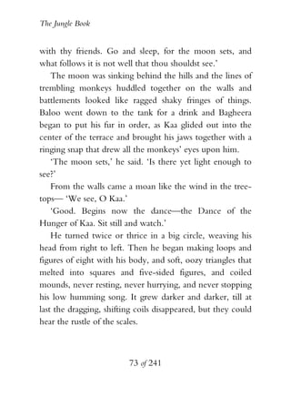 The Jungle Book


with thy friends. Go and sleep, for the moon sets, and
what follows it is not well that thou shouldst see.’
    The moon was sinking behind the hills and the lines of
trembling monkeys huddled together on the walls and
battlements looked like ragged shaky fringes of things.
Baloo went down to the tank for a drink and Bagheera
began to put his fur in order, as Kaa glided out into the
center of the terrace and brought his jaws together with a
ringing snap that drew all the monkeys’ eyes upon him.
    ‘The moon sets,’ he said. ‘Is there yet light enough to
see?’
    From the walls came a moan like the wind in the tree-
tops— ‘We see, O Kaa.’
    ‘Good. Begins now the dance—the Dance of the
Hunger of Kaa. Sit still and watch.’
    He turned twice or thrice in a big circle, weaving his
head from right to left. Then he began making loops and
figures of eight with his body, and soft, oozy triangles that
melted into squares and five-sided figures, and coiled
mounds, never resting, never hurrying, and never stopping
his low humming song. It grew darker and darker, till at
last the dragging, shifting coils disappeared, but they could
hear the rustle of the scales.



                         73 of 241
 