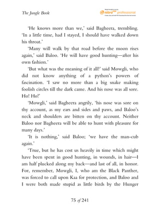eBook brought to you by


The Jungle Book                             Create, view, and edit PDF. Download the free trial version.




    ‘He knows more than we,’ said Bagheera, trembling.
‘In a little time, had I stayed, I should have walked down
his throat.’
    ‘Many will walk by that road before the moon rises
again,’ said Baloo. ‘He will have good hunting—after his
own fashion.’
    ‘But what was the meaning of it all?’ said Mowgli, who
did not know anything of a python’s powers of
fascination. ‘I saw no more than a big snake making
foolish circles till the dark came. And his nose was all sore.
Ho! Ho!’
    ‘Mowgli,’ said Bagheera angrily, ‘his nose was sore on
thy account, as my ears and sides and paws, and Baloo’s
neck and shoulders are bitten on thy account. Neither
Baloo nor Bagheera will be able to hunt with pleasure for
many days.’
    ‘It is nothing,’ said Baloo; ‘we have the man-cub
again.’
    ‘True, but he has cost us heavily in time which might
have been spent in good hunting, in wounds, in hair—I
am half plucked along my back—and last of all, in honor.
For, remember, Mowgli, I, who am the Black Panther,
was forced to call upon Kaa for protection, and Baloo and
I were both made stupid as little birds by the Hunger


                          75 of 241
 