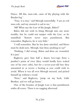 The Jungle Book


Dance. All this, man-cub, came of thy playing with the
Bandar-log.’
    ‘True, it is true,’ said Mowgli sorrowfully. ‘I am an evil
man-cub, and my stomach is sad in me.’
    ‘Mf! What says the Law of the Jungle, Baloo?’
    Baloo did not wish to bring Mowgli into any more
trouble, but he could not tamper with the Law, so he
mumbled: ‘Sorrow never stays punishment. But
remember, Bagheera, he is very little.’
    ‘I will remember. But he has done mischief, and blows
must be dealt now. Mowgli, hast thou anything to say?’
    ‘Nothing. I did wrong. Baloo and thou are wounded.
It is just.’
    Bagheera gave him half a dozen love-taps from a
panther’s point of view (they would hardly have waked
one of his own cubs), but for a seven-year-old boy they
amounted to as severe a beating as you could wish to
avoid. When it was all over Mowgli sneezed, and picked
himself up without a word.
    ‘Now,’ said Bagheera, ‘jump on my back, Little
Brother, and we will go home.’
    One of the beauties of Jungle Law is that punishment
settles all scores. There is no nagging afterward.



                          76 of 241
 