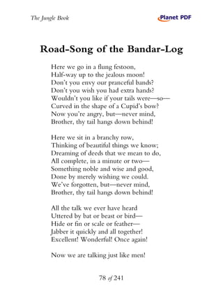 The Jungle Book




   Road-Song of the Bandar-Log
        Here we go in a flung festoon,
        Half-way up to the jealous moon!
        Don’t you envy our pranceful bands?
        Don’t you wish you had extra hands?
        Wouldn’t you like if your tails were—so—
        Curved in the shape of a Cupid’s bow?
        Now you’re angry, but—never mind,
        Brother, thy tail hangs down behind!

        Here we sit in a branchy row,
        Thinking of beautiful things we know;
        Dreaming of deeds that we mean to do,
        All complete, in a minute or two—
        Something noble and wise and good,
        Done by merely wishing we could.
        We’ve forgotten, but—never mind,
        Brother, thy tail hangs down behind!

        All the talk we ever have heard
        Uttered by bat or beast or bird—
        Hide or fin or scale or feather—
        Jabber it quickly and all together!
        Excellent! Wonderful! Once again!

        Now we are talking just like men!


                         78 of 241
 