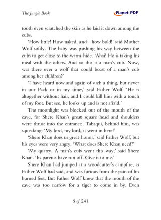 The Jungle Book


tooth even scratched the skin as he laid it down among the
cubs.
    ‘How little! How naked, and—how bold!’ said Mother
Wolf softly. The baby was pushing his way between the
cubs to get close to the warm hide. ‘Ahai! He is taking his
meal with the others. And so this is a man’s cub. Now,
was there ever a wolf that could boast of a man’s cub
among her children?’
    ‘I have heard now and again of such a thing, but never
in our Pack or in my time,’ said Father Wolf. ‘He is
altogether without hair, and I could kill him with a touch
of my foot. But see, he looks up and is not afraid.’
    The moonlight was blocked out of the mouth of the
cave, for Shere Khan’s great square head and shoulders
were thrust into the entrance. Tabaqui, behind him, was
squeaking: ‘My lord, my lord, it went in here!’
    ‘Shere Khan does us great honor,’ said Father Wolf, but
his eyes were very angry. ‘What does Shere Khan need?’
    ‘My quarry. A man’s cub went this way,’ said Shere
Khan. ‘Its parents have run off. Give it to me.’
    Shere Khan had jumped at a woodcutter’s campfire, as
Father Wolf had said, and was furious from the pain of his
burned feet. But Father Wolf knew that the mouth of the
cave was too narrow for a tiger to come in by. Even


                         8 of 241
 