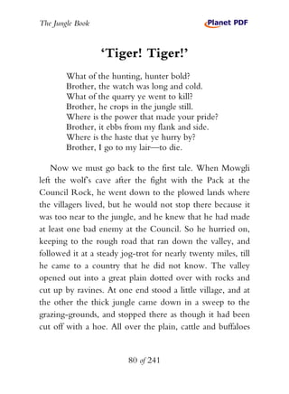 The Jungle Book


                  ‘Tiger! Tiger!’
        What of the hunting, hunter bold?
        Brother, the watch was long and cold.
        What of the quarry ye went to kill?
        Brother, he crops in the jungle still.
        Where is the power that made your pride?
        Brother, it ebbs from my flank and side.
        Where is the haste that ye hurry by?
        Brother, I go to my lair—to die.

    Now we must go back to the first tale. When Mowgli
left the wolf’s cave after the fight with the Pack at the
Council Rock, he went down to the plowed lands where
the villagers lived, but he would not stop there because it
was too near to the jungle, and he knew that he had made
at least one bad enemy at the Council. So he hurried on,
keeping to the rough road that ran down the valley, and
followed it at a steady jog-trot for nearly twenty miles, till
he came to a country that he did not know. The valley
opened out into a great plain dotted over with rocks and
cut up by ravines. At one end stood a little village, and at
the other the thick jungle came down in a sweep to the
grazing-grounds, and stopped there as though it had been
cut off with a hoe. All over the plain, cattle and buffaloes


                          80 of 241
 