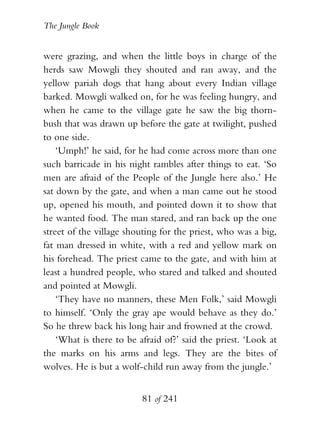 The Jungle Book


were grazing, and when the little boys in charge of the
herds saw Mowgli they shouted and ran away, and the
yellow pariah dogs that hang about every Indian village
barked. Mowgli walked on, for he was feeling hungry, and
when he came to the village gate he saw the big thorn-
bush that was drawn up before the gate at twilight, pushed
to one side.
    ‘Umph!’ he said, for he had come across more than one
such barricade in his night rambles after things to eat. ‘So
men are afraid of the People of the Jungle here also.’ He
sat down by the gate, and when a man came out he stood
up, opened his mouth, and pointed down it to show that
he wanted food. The man stared, and ran back up the one
street of the village shouting for the priest, who was a big,
fat man dressed in white, with a red and yellow mark on
his forehead. The priest came to the gate, and with him at
least a hundred people, who stared and talked and shouted
and pointed at Mowgli.
    ‘They have no manners, these Men Folk,’ said Mowgli
to himself. ‘Only the gray ape would behave as they do.’
So he threw back his long hair and frowned at the crowd.
    ‘What is there to be afraid of?’ said the priest. ‘Look at
the marks on his arms and legs. They are the bites of
wolves. He is but a wolf-child run away from the jungle.’


                          81 of 241
 