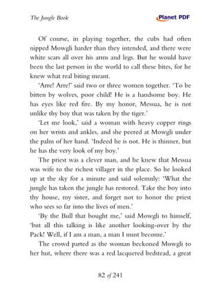 The Jungle Book


    Of course, in playing together, the cubs had often
nipped Mowgli harder than they intended, and there were
white scars all over his arms and legs. But he would have
been the last person in the world to call these bites, for he
knew what real biting meant.
    ‘Arre! Arre!’ said two or three women together. ‘To be
bitten by wolves, poor child! He is a handsome boy. He
has eyes like red fire. By my honor, Messua, he is not
unlike thy boy that was taken by the tiger.’
    ‘Let me look,’ said a woman with heavy copper rings
on her wrists and ankles, and she peered at Mowgli under
the palm of her hand. ‘Indeed he is not. He is thinner, but
he has the very look of my boy.’
    The priest was a clever man, and he knew that Messua
was wife to the richest villager in the place. So he looked
up at the sky for a minute and said solemnly: ‘What the
jungle has taken the jungle has restored. Take the boy into
thy house, my sister, and forget not to honor the priest
who sees so far into the lives of men.’
    ‘By the Bull that bought me,’ said Mowgli to himself,
‘but all this talking is like another looking-over by the
Pack! Well, if I am a man, a man I must become.’
    The crowd parted as the woman beckoned Mowgli to
her hut, where there was a red lacquered bedstead, a great


                         82 of 241
 