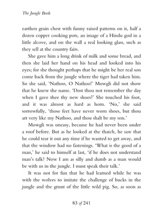 The Jungle Book


earthen grain chest with funny raised patterns on it, half a
dozen copper cooking pots, an image of a Hindu god in a
little alcove, and on the wall a real looking glass, such as
they sell at the country fairs.
    She gave him a long drink of milk and some bread, and
then she laid her hand on his head and looked into his
eyes; for she thought perhaps that he might be her real son
come back from the jungle where the tiger had taken him.
So she said, ‘Nathoo, O Nathoo!’ Mowgli did not show
that he knew the name. ‘Dost thou not remember the day
when I gave thee thy new shoes?’ She touched his foot,
and it was almost as hard as horn. ‘No,’ she said
sorrowfully, ‘those feet have never worn shoes, but thou
art very like my Nathoo, and thou shalt be my son.’
    Mowgli was uneasy, because he had never been under
a roof before. But as he looked at the thatch, he saw that
he could tear it out any time if he wanted to get away, and
that the window had no fastenings. ‘What is the good of a
man,’ he said to himself at last, ‘if he does not understand
man’s talk? Now I am as silly and dumb as a man would
be with us in the jungle. I must speak their talk.’
    It was not for fun that he had learned while he was
with the wolves to imitate the challenge of bucks in the
jungle and the grunt of the little wild pig. So, as soon as


                         83 of 241
 