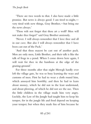 The Jungle Book


    ‘There are two words to that. I also have made a little
promise. But news is always good. I am tired to-night,—
very tired with new things, Gray Brother,—but bring me
the news always.’
    ‘Thou wilt not forget that thou art a wolf? Men will
not make thee forget?’ said Gray Brother anxiously.
    ‘Never. I will always remember that I love thee and all
in our cave. But also I will always remember that I have
been cast out of the Pack.’
    ‘And that thou mayest be cast out of another pack.
Men are only men, Little Brother, and their talk is like the
talk of frogs in a pond. When I come down here again, I
will wait for thee in the bamboos at the edge of the
grazing-ground.’
    For three months after that night Mowgli hardly ever
left the village gate, he was so busy learning the ways and
customs of men. First he had to wear a cloth round him,
which annoyed him horribly; and then he had to learn
about money, which he did not in the least understand,
and about plowing, of which he did not see the use. Then
the little children in the village made him very angry.
Luckily, the Law of the Jungle had taught him to keep his
temper, for in the jungle life and food depend on keeping
your temper; but when they made fun of him because he


                         85 of 241
 