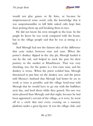 The Jungle Book


would not play games or fly kites, or because he
mispronounced some word, only the knowledge that it
was unsportsmanlike to kill little naked cubs kept him
from picking them up and breaking them in two.
   He did not know his own strength in the least. In the
jungle he knew he was weak compared with the beasts,
but in the village people said that he was as strong as a
bull.
   And Mowgli had not the faintest idea of the difference
that caste makes between man and man. When the
potter’s donkey slipped in the clay pit, Mowgli hauled it
out by the tail, and helped to stack the pots for their
journey to the market at Khanhiwara. That was very
shocking, too, for the potter is a low-caste man, and his
donkey is worse. When the priest scolded him, Mowgli
threatened to put him on the donkey too, and the priest
told Messua’s husband that Mowgli had better be set to
work as soon as possible; and the village head-man told
Mowgli that he would have to go out with the buffaloes
next day, and herd them while they grazed. No one was
more pleased than Mowgli; and that night, because he had
been appointed a servant of the village, as it were, he went
off to a circle that met every evening on a masonry
platform under a great fig-tree. It was the village club, and


                         86 of 241
 