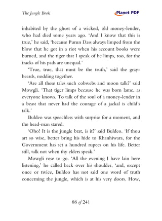 The Jungle Book


inhabited by the ghost of a wicked, old money-lender,
who had died some years ago. ‘And I know that this is
true,’ he said, ‘because Purun Dass always limped from the
blow that he got in a riot when his account books were
burned, and the tiger that I speak of he limps, too, for the
tracks of his pads are unequal.’
    ‘True, true, that must be the truth,’ said the gray-
beards, nodding together.
    ‘Are all these tales such cobwebs and moon talk?’ said
Mowgli. ‘That tiger limps because he was born lame, as
everyone knows. To talk of the soul of a money-lender in
a beast that never had the courage of a jackal is child’s
talk.’
    Buldeo was speechless with surprise for a moment, and
the head-man stared.
    ‘Oho! It is the jungle brat, is it?’ said Buldeo. ‘If thou
art so wise, better bring his hide to Khanhiwara, for the
Government has set a hundred rupees on his life. Better
still, talk not when thy elders speak.’
    Mowgli rose to go. ‘All the evening I have lain here
listening,’ he called back over his shoulder, ‘and, except
once or twice, Buldeo has not said one word of truth
concerning the jungle, which is at his very doors. How,



                          88 of 241
 