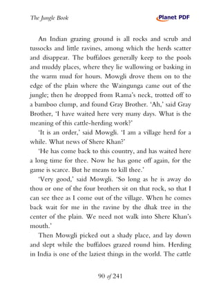 The Jungle Book


   An Indian grazing ground is all rocks and scrub and
tussocks and little ravines, among which the herds scatter
and disappear. The buffaloes generally keep to the pools
and muddy places, where they lie wallowing or basking in
the warm mud for hours. Mowgli drove them on to the
edge of the plain where the Waingunga came out of the
jungle; then he dropped from Rama’s neck, trotted off to
a bamboo clump, and found Gray Brother. ‘Ah,’ said Gray
Brother, ‘I have waited here very many days. What is the
meaning of this cattle-herding work?’
   ‘It is an order,’ said Mowgli. ‘I am a village herd for a
while. What news of Shere Khan?’
   ‘He has come back to this country, and has waited here
a long time for thee. Now he has gone off again, for the
game is scarce. But he means to kill thee.’
   ‘Very good,’ said Mowgli. ‘So long as he is away do
thou or one of the four brothers sit on that rock, so that I
can see thee as I come out of the village. When he comes
back wait for me in the ravine by the dhak tree in the
center of the plain. We need not walk into Shere Khan’s
mouth.’
   Then Mowgli picked out a shady place, and lay down
and slept while the buffaloes grazed round him. Herding
in India is one of the laziest things in the world. The cattle


                          90 of 241
 