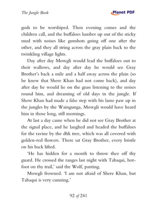 The Jungle Book


gods to be worshiped. Then evening comes and the
children call, and the buffaloes lumber up out of the sticky
mud with noises like gunshots going off one after the
other, and they all string across the gray plain back to the
twinkling village lights.
    Day after day Mowgli would lead the buffaloes out to
their wallows, and day after day he would see Gray
Brother’s back a mile and a half away across the plain (so
he knew that Shere Khan had not come back), and day
after day he would lie on the grass listening to the noises
round him, and dreaming of old days in the jungle. If
Shere Khan had made a false step with his lame paw up in
the jungles by the Waingunga, Mowgli would have heard
him in those long, still mornings.
    At last a day came when he did not see Gray Brother at
the signal place, and he laughed and headed the buffaloes
for the ravine by the dhk tree, which was all covered with
golden-red flowers. There sat Gray Brother, every bristle
on his back lifted.
    ‘He has hidden for a month to throw thee off thy
guard. He crossed the ranges last night with Tabaqui, hot-
foot on thy trail,’ said the Wolf, panting.
    Mowgli frowned. ‘I am not afraid of Shere Khan, but
Tabaqui is very cunning.’


                         92 of 241
 