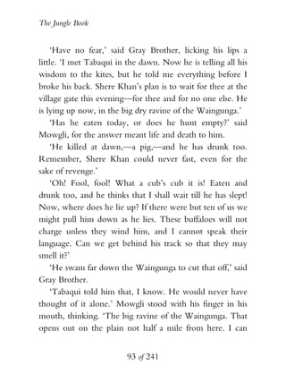 The Jungle Book


    ‘Have no fear,’ said Gray Brother, licking his lips a
little. ‘I met Tabaqui in the dawn. Now he is telling all his
wisdom to the kites, but he told me everything before I
broke his back. Shere Khan’s plan is to wait for thee at the
village gate this evening—for thee and for no one else. He
is lying up now, in the big dry ravine of the Waingunga.’
    ‘Has he eaten today, or does he hunt empty?’ said
Mowgli, for the answer meant life and death to him.
    ‘He killed at dawn,—a pig,—and he has drunk too.
Remember, Shere Khan could never fast, even for the
sake of revenge.’
    ‘Oh! Fool, fool! What a cub’s cub it is! Eaten and
drunk too, and he thinks that I shall wait till he has slept!
Now, where does he lie up? If there were but ten of us we
might pull him down as he lies. These buffaloes will not
charge unless they wind him, and I cannot speak their
language. Can we get behind his track so that they may
smell it?’
    ‘He swam far down the Waingunga to cut that off,’ said
Gray Brother.
    ‘Tabaqui told him that, I know. He would never have
thought of it alone.’ Mowgli stood with his finger in his
mouth, thinking. ‘The big ravine of the Waingunga. That
opens out on the plain not half a mile from here. I can


                         93 of 241
 