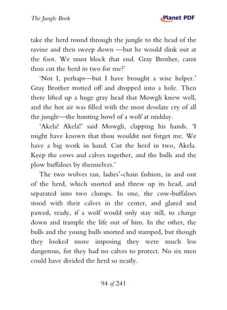 The Jungle Book


take the herd round through the jungle to the head of the
ravine and then sweep down —but he would slink out at
the foot. We must block that end. Gray Brother, canst
thou cut the herd in two for me?’
   ‘Not I, perhaps—but I have brought a wise helper.’
Gray Brother trotted off and dropped into a hole. Then
there lifted up a huge gray head that Mowgli knew well,
and the hot air was filled with the most desolate cry of all
the jungle—the hunting howl of a wolf at midday.
   ‘Akela! Akela!’ said Mowgli, clapping his hands. ‘I
might have known that thou wouldst not forget me. We
have a big work in hand. Cut the herd in two, Akela.
Keep the cows and calves together, and the bulls and the
plow buffaloes by themselves.’
   The two wolves ran, ladies’-chain fashion, in and out
of the herd, which snorted and threw up its head, and
separated into two clumps. In one, the cow-buffaloes
stood with their calves in the center, and glared and
pawed, ready, if a wolf would only stay still, to charge
down and trample the life out of him. In the other, the
bulls and the young bulls snorted and stamped, but though
they looked more imposing they were much less
dangerous, for they had no calves to protect. No six men
could have divided the herd so neatly.


                         94 of 241
 