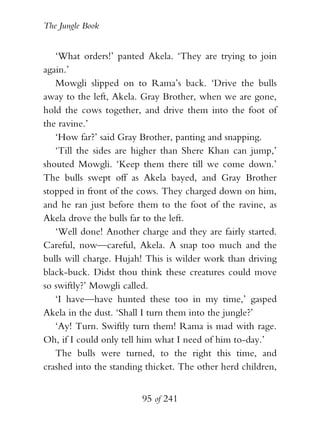The Jungle Book


   ‘What orders!’ panted Akela. ‘They are trying to join
again.’
   Mowgli slipped on to Rama’s back. ‘Drive the bulls
away to the left, Akela. Gray Brother, when we are gone,
hold the cows together, and drive them into the foot of
the ravine.’
   ‘How far?’ said Gray Brother, panting and snapping.
   ‘Till the sides are higher than Shere Khan can jump,’
shouted Mowgli. ‘Keep them there till we come down.’
The bulls swept off as Akela bayed, and Gray Brother
stopped in front of the cows. They charged down on him,
and he ran just before them to the foot of the ravine, as
Akela drove the bulls far to the left.
   ‘Well done! Another charge and they are fairly started.
Careful, now—careful, Akela. A snap too much and the
bulls will charge. Hujah! This is wilder work than driving
black-buck. Didst thou think these creatures could move
so swiftly?’ Mowgli called.
   ‘I have—have hunted these too in my time,’ gasped
Akela in the dust. ‘Shall I turn them into the jungle?’
   ‘Ay! Turn. Swiftly turn them! Rama is mad with rage.
Oh, if I could only tell him what I need of him to-day.’
   The bulls were turned, to the right this time, and
crashed into the standing thicket. The other herd children,


                        95 of 241
 