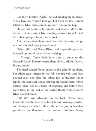 The Jungle Book


    ‘Let them breathe, Akela,’ he said, holding up his hand.
‘They have not winded him yet. Let them breathe. I must
tell Shere Khan who comes. We have him in the trap.’
    He put his hands to his mouth and shouted down the
ravine— it was almost like shouting down a tunnel—and
the echoes jumped from rock to rock.
    After a long time there came back the drawling, sleepy
snarl of a full-fed tiger just wakened.
    ‘Who calls?’ said Shere Khan, and a splendid peacock
fluttered up out of the ravine screeching.
    ‘I, Mowgli. Cattle thief, it is time to come to the
Council Rock! Down—hurry them down, Akela! Down,
Rama, down!’
    The herd paused for an instant at the edge of the slope,
but Akela gave tongue in the full hunting-yell, and they
pitched over one after the other, just as steamers shoot
rapids, the sand and stones spurting up round them. Once
started, there was no chance of stopping, and before they
were fairly in the bed of the ravine Rama winded Shere
Khan and bellowed.
    ‘Ha! Ha!’ said Mowgli, on his back. ‘Now thou
knowest!’ and the torrent of black horns, foaming muzzles,
and staring eyes whirled down the ravine just as boulders
go down in floodtime; the weaker buffaloes being


                         97 of 241
 