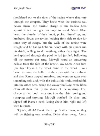 The Jungle Book


shouldered out to the sides of the ravine where they tore
through the creepers. They knew what the business was
before them—the terrible charge of the buffalo herd
against which no tiger can hope to stand. Shere Khan
heard the thunder of their hoofs, picked himself up, and
lumbered down the ravine, looking from side to side for
some way of escape, but the walls of the ravine were
straight and he had to hold on, heavy with his dinner and
his drink, willing to do anything rather than fight. The
herd splashed through the pool he had just left, bellowing
till the narrow cut rang. Mowgli heard an answering
bellow from the foot of the ravine, saw Shere Khan turn
(the tiger knew if the worst came to the worst it was
better to meet the bulls than the cows with their calves),
and then Rama tripped, stumbled, and went on again over
something soft, and, with the bulls at his heels, crashed full
into the other herd, while the weaker buffaloes were lifted
clean off their feet by the shock of the meeting. That
charge carried both herds out into the plain, goring and
stamping and snorting. Mowgli watched his time, and
slipped off Rama’s neck, laying about him right and left
with his stick.
    ‘Quick, Akela! Break them up. Scatter them, or they
will be fighting one another. Drive them away, Akela.


                          98 of 241
 