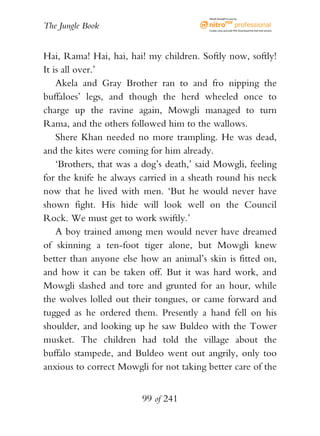 eBook brought to you by


The Jungle Book                           Create, view, and edit PDF. Download the free trial version.




Hai, Rama! Hai, hai, hai! my children. Softly now, softly!
It is all over.’
    Akela and Gray Brother ran to and fro nipping the
buffaloes’ legs, and though the herd wheeled once to
charge up the ravine again, Mowgli managed to turn
Rama, and the others followed him to the wallows.
    Shere Khan needed no more trampling. He was dead,
and the kites were coming for him already.
    ‘Brothers, that was a dog’s death,’ said Mowgli, feeling
for the knife he always carried in a sheath round his neck
now that he lived with men. ‘But he would never have
shown fight. His hide will look well on the Council
Rock. We must get to work swiftly.’
    A boy trained among men would never have dreamed
of skinning a ten-foot tiger alone, but Mowgli knew
better than anyone else how an animal’s skin is fitted on,
and how it can be taken off. But it was hard work, and
Mowgli slashed and tore and grunted for an hour, while
the wolves lolled out their tongues, or came forward and
tugged as he ordered them. Presently a hand fell on his
shoulder, and looking up he saw Buldeo with the Tower
musket. The children had told the village about the
buffalo stampede, and Buldeo went out angrily, only too
anxious to correct Mowgli for not taking better care of the


                         99 of 241
 