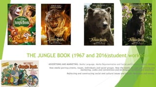 THE JUNGLE BOOK (1967 and 2016)student workbook
ADVERTISING AND MARKETING: Media Language, Media Representation and Social and Cultural context: Disney
How media portray events, issues, individuals and social groups. How the media through advertising and
marketing, codes and conventions and techniques communicate meanings.
Reflecting and constructing social and cultural issues and beliefs. Messages and values.
 