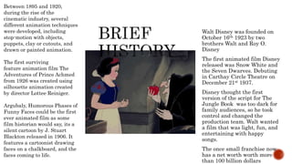 Walt Disney was founded on
October 16th 1923 by two
brothers Walt and Roy O.
Disney
The first animated film Disney
released was Snow White and
the Seven Dwarves. Debuting
in Carthay Circle Theatre on
December 21st 1937.
Disney thought the first
version of the script for The
Jungle Book was too dark for
family audiences, so he took
control and changed the
production team. Walt wanted
a film that was light, fun, and
entertaining with happy
songs.
The once small franchise now
has a net worth worth more
than 100 billion dollars
Between 1895 and 1920,
during the rise of the
cinematic industry, several
different animation techniques
were developed, including
stop-motion with objects,
puppets, clay or cutouts, and
drawn or painted animation.
The first surviving
feature animation film The
Adventures of Prince Achmed
from 1926 was created using
silhouette animation created
by director Lottee Reiniger.
Argubaly, Humorous Phases of
Funny Faces could be the first
ever animated film as some
film historian would say, its a
silent cartoon by J. Stuart
Blackton released in 1906. It
features a cartoonist drawing
faces on a chalkboard, and the
faces coming to life.
 