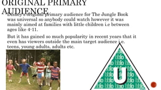 Disney's original primary audience for The Jungle Book
was universal so anybody could watch however it was
mainly aimed at families with little children i.e between
ages like 4-11.
But it has gained so much popularity in recent years that it
even has viewers outside the main target audience i.e.
teens, young adults, adults etc.
 